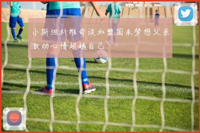小斯坦科维奇谈加盟国米梦想父亲激动心情超越自己