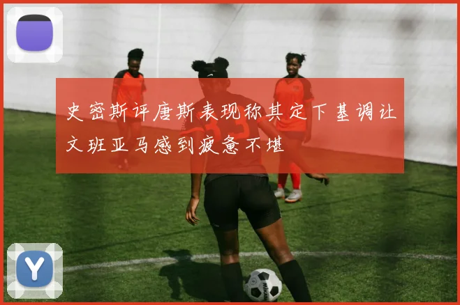 史密斯评唐斯表现称其定下基调让文班亚马感到疲惫不堪