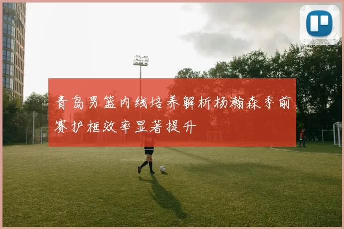 青岛男篮内线培养解析杨瀚森季前赛护框效率显著提升