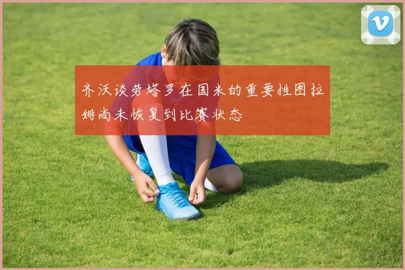 齐沃谈劳塔罗在国米的重要性图拉姆尚未恢复到比赛状态