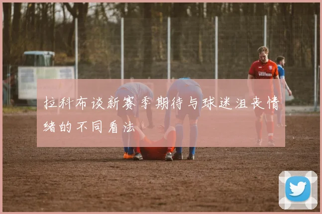 拉科布谈新赛季期待与球迷沮丧情绪的不同看法