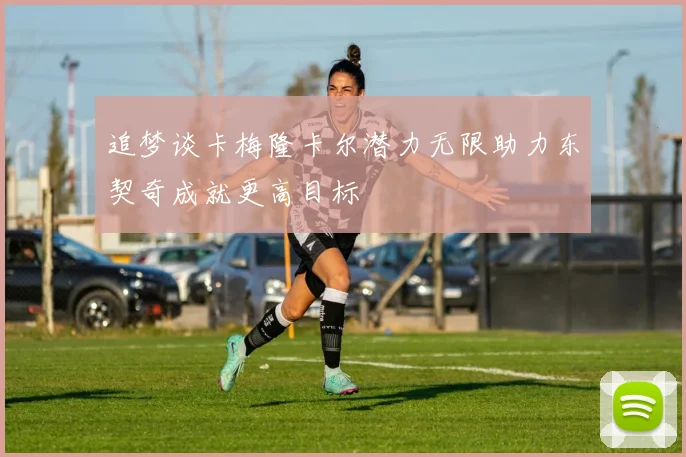 追梦谈卡梅隆卡尔潜力无限助力东契奇成就更高目标