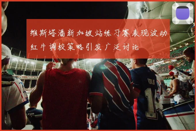 维斯塔潘新加坡站练习赛表现波动红牛调校策略引发广泛讨论