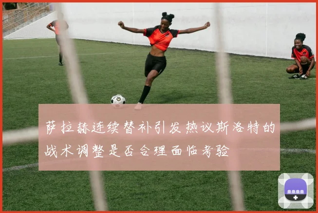 萨拉赫连续替补引发热议斯洛特的战术调整是否合理面临考验