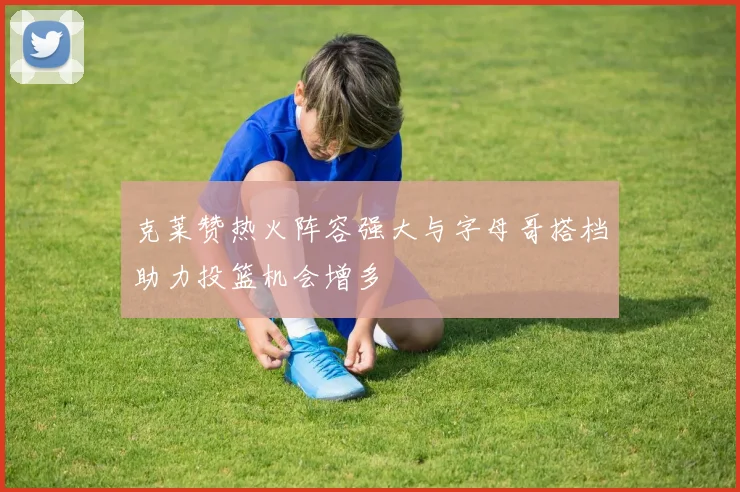 克莱赞热火阵容强大与字母哥搭档助力投篮机会增多