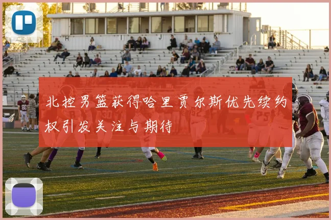 北控男篮获得哈里贾尔斯优先续约权引发关注与期待