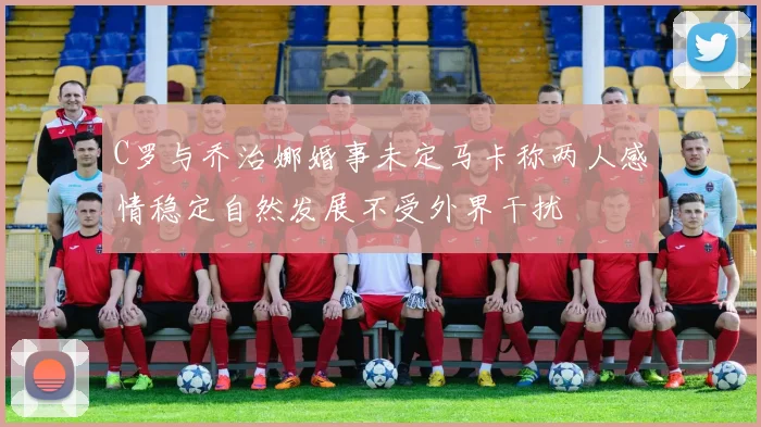 C罗与乔治娜婚事未定马卡称两人感情稳定自然发展不受外界干扰