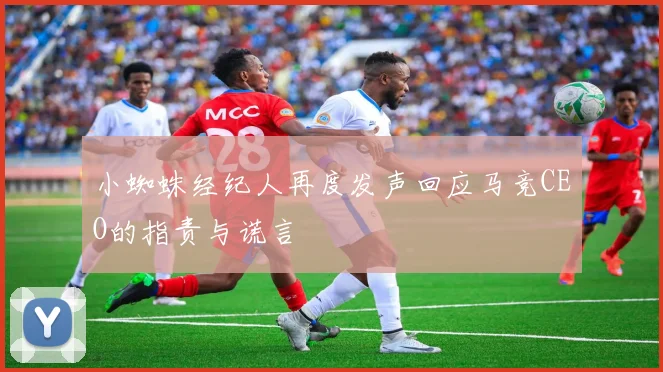 小蜘蛛经纪人再度发声回应马竞CEO的指责与谎言